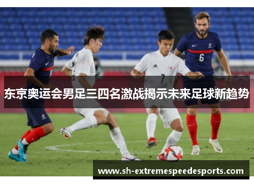 东京奥运会男足三四名激战揭示未来足球新趋势
